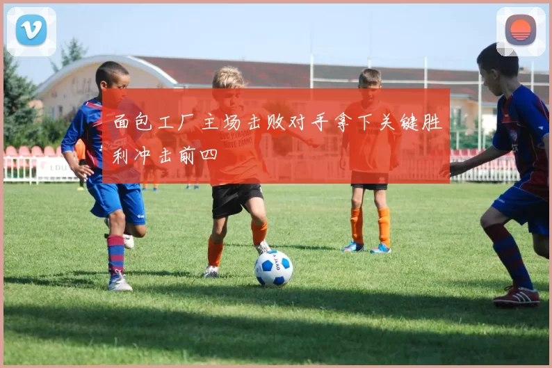 面包工厂主场击败对手拿下关键胜利冲击前四