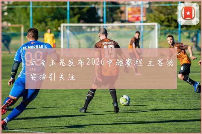 云南玉昆发布2026中超赛程 主客场安排引关注