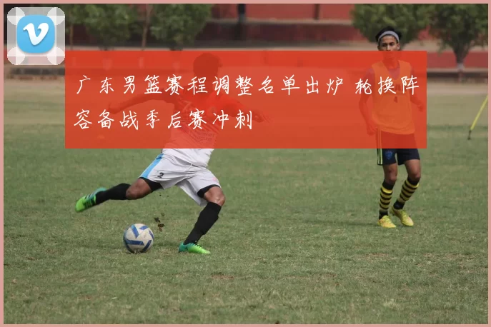 广东男篮赛程调整名单出炉 轮换阵容备战季后赛冲刺