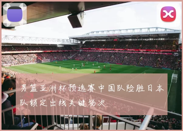 男篮亚洲杯预选赛中国队险胜日本队锁定出线关键场次