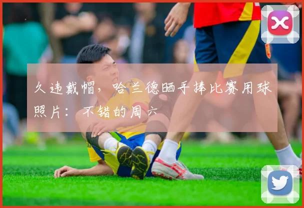 久违戴帽，哈兰德晒手捧比赛用球照片：不错的周六