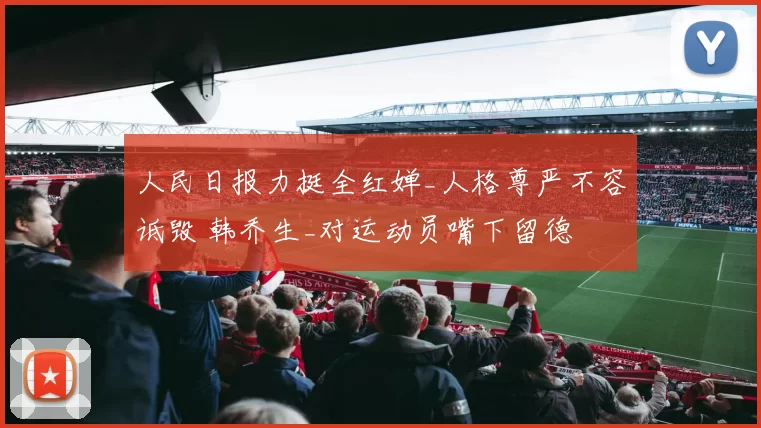 人民日报力挺全红婵_人格尊严不容诋毁 韩乔生_对运动员嘴下留德