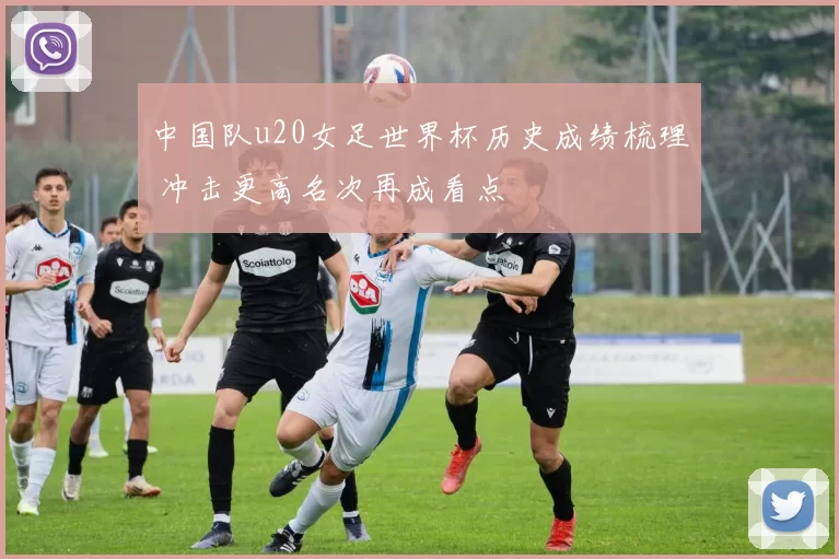 中国队u20女足世界杯历史成绩梳理 冲击更高名次再成看点
