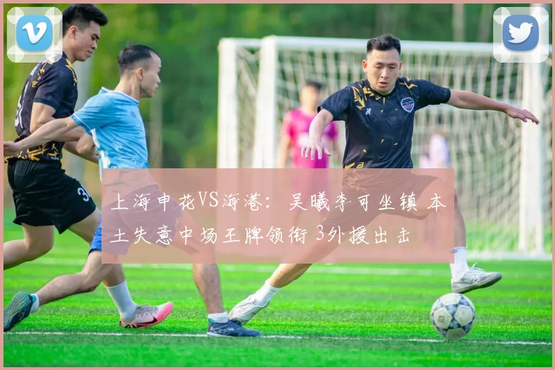 上海申花VS海港：吴曦李可坐镇 本土失意中场王牌领衔 3外援出击