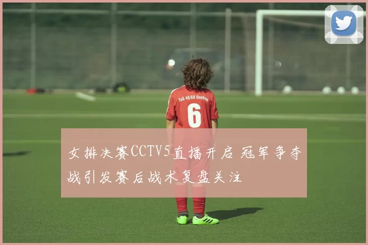 女排决赛CCTV5直播开启 冠军争夺战引发赛后战术复盘关注