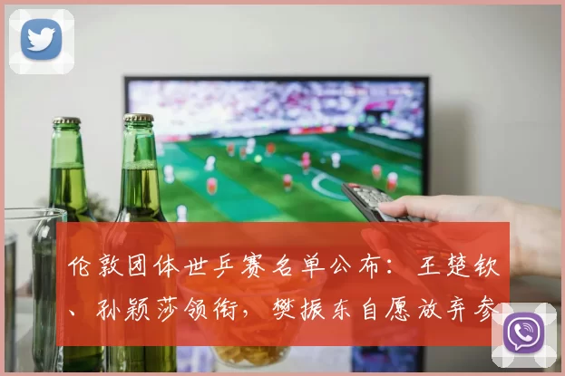 伦敦团体世乒赛名单公布：王楚钦、孙颖莎领衔，樊振东自愿放弃参赛↗