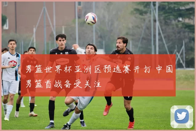 男篮世界杯亚洲区预选赛开打 中国男篮首战备受关注