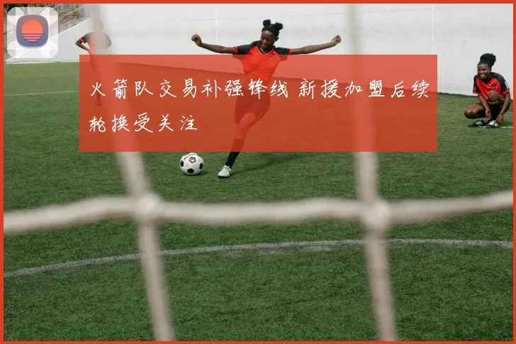 火箭队交易补强锋线 新援加盟后续轮换受关注