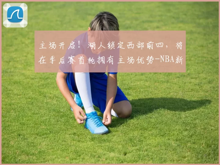 主场开启！湖人锁定西部前四，将在季后赛首轮拥有主场优势-NBA新闻